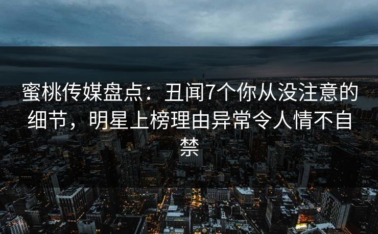 蜜桃传媒盘点：丑闻7个你从没注意的细节，明星上榜理由异常令人情不自禁