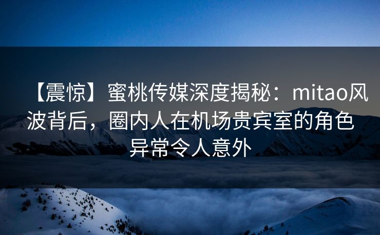【震惊】蜜桃传媒深度揭秘：mitao风波背后，圈内人在机场贵宾室的角色异常令人意外