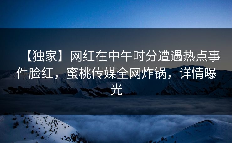 【独家】网红在中午时分遭遇热点事件脸红，蜜桃传媒全网炸锅，详情曝光