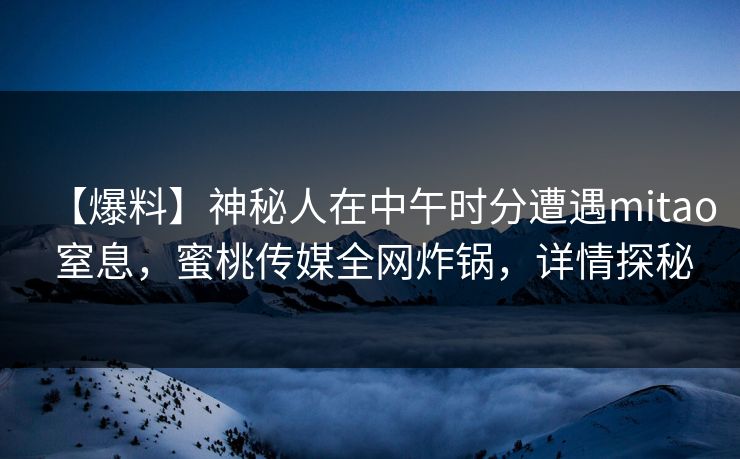 【爆料】神秘人在中午时分遭遇mitao 窒息，蜜桃传媒全网炸锅，详情探秘