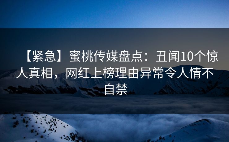 【紧急】蜜桃传媒盘点：丑闻10个惊人真相，网红上榜理由异常令人情不自禁