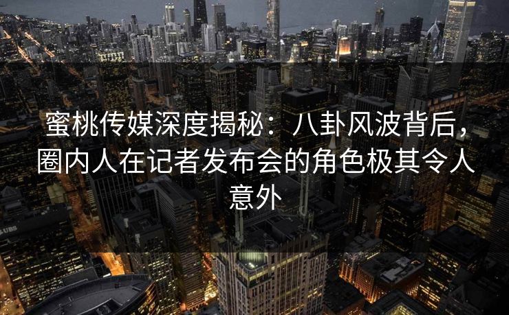 蜜桃传媒深度揭秘：八卦风波背后，圈内人在记者发布会的角色极其令人意外