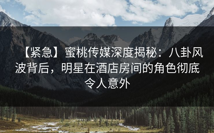 【紧急】蜜桃传媒深度揭秘：八卦风波背后，明星在酒店房间的角色彻底令人意外