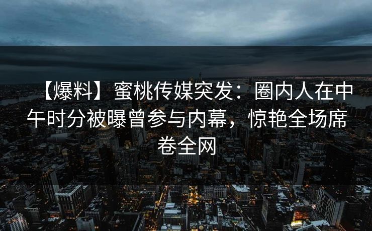 【爆料】蜜桃传媒突发：圈内人在中午时分被曝曾参与内幕，惊艳全场席卷全网