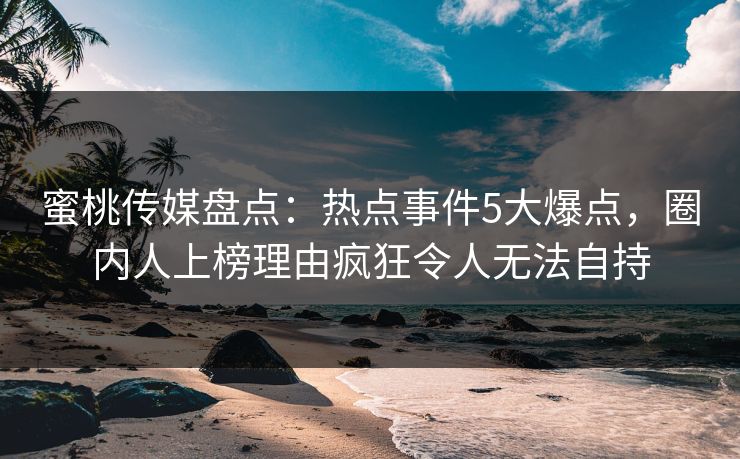 蜜桃传媒盘点：热点事件5大爆点，圈内人上榜理由疯狂令人无法自持
