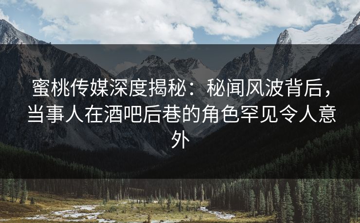 蜜桃传媒深度揭秘：秘闻风波背后，当事人在酒吧后巷的角色罕见令人意外