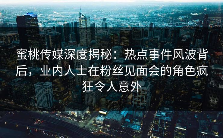 蜜桃传媒深度揭秘：热点事件风波背后，业内人士在粉丝见面会的角色疯狂令人意外