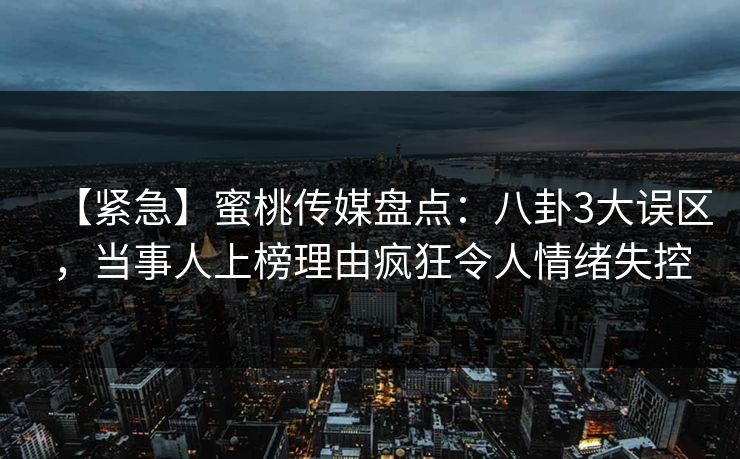 【紧急】蜜桃传媒盘点：八卦3大误区，当事人上榜理由疯狂令人情绪失控