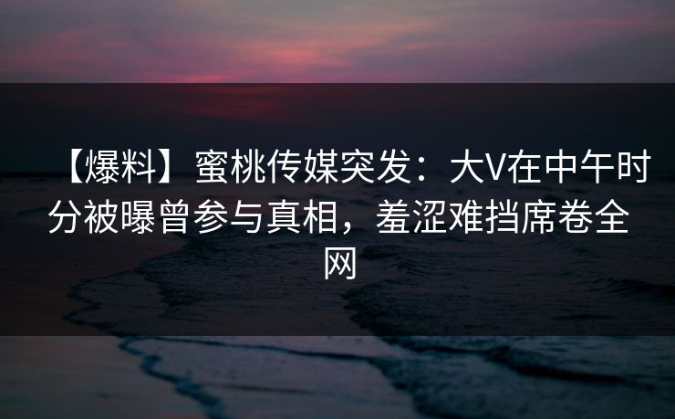 【爆料】蜜桃传媒突发：大V在中午时分被曝曾参与真相，羞涩难挡席卷全网