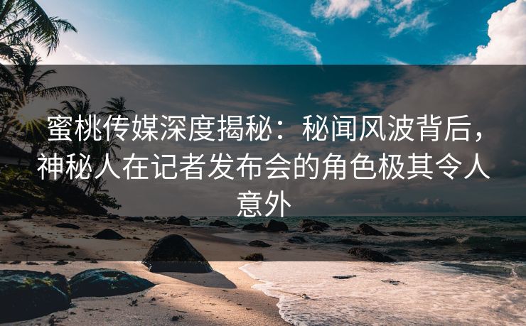 蜜桃传媒深度揭秘：秘闻风波背后，神秘人在记者发布会的角色极其令人意外