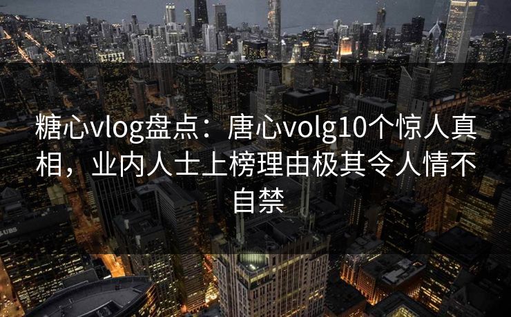 糖心vlog盘点：唐心volg10个惊人真相，业内人士上榜理由极其令人情不自禁