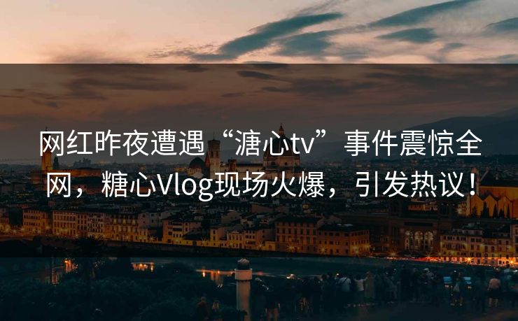 网红昨夜遭遇“溏心tv”事件震惊全网，糖心Vlog现场火爆，引发热议！