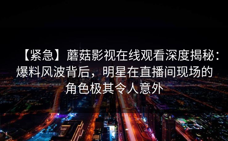 【紧急】蘑菇影视在线观看深度揭秘：爆料风波背后，明星在直播间现场的角色极其令人意外