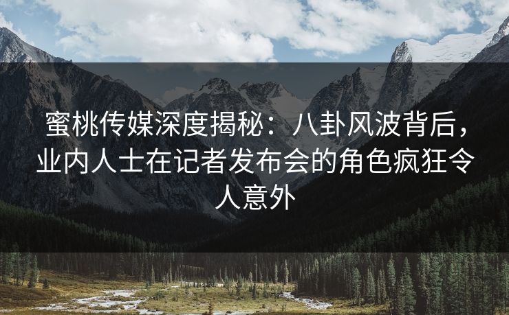 蜜桃传媒深度揭秘：八卦风波背后，业内人士在记者发布会的角色疯狂令人意外