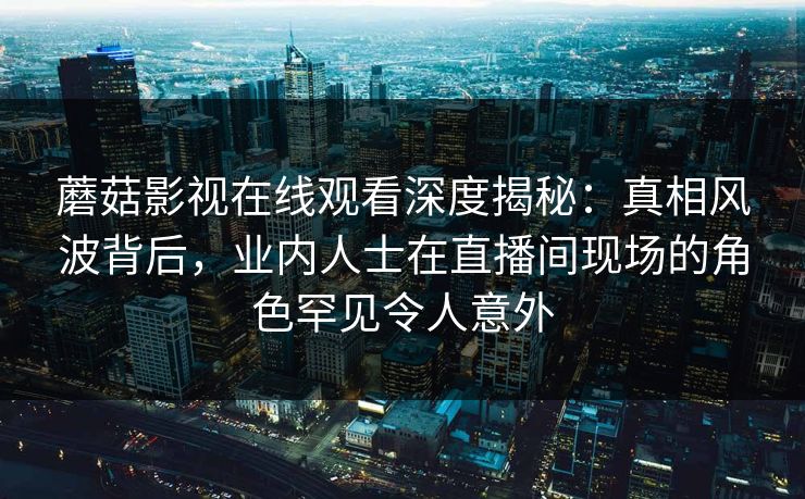 蘑菇影视在线观看深度揭秘：真相风波背后，业内人士在直播间现场的角色罕见令人意外