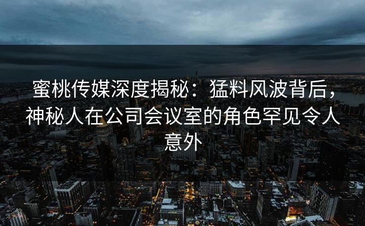蜜桃传媒深度揭秘：猛料风波背后，神秘人在公司会议室的角色罕见令人意外