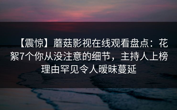 【震惊】蘑菇影视在线观看盘点：花絮7个你从没注意的细节，主持人上榜理由罕见令人暧昧蔓延