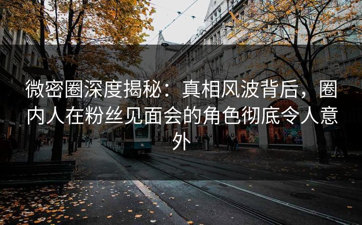 微密圈深度揭秘：真相风波背后，圈内人在粉丝见面会的角色彻底令人意外