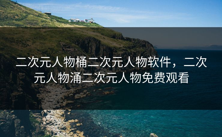 二次元人物桶二次元人物软件，二次元人物涌二次元人物免费观看