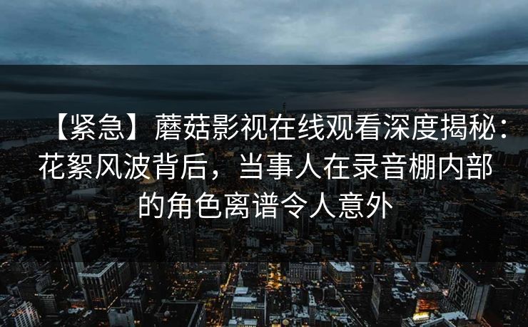 【紧急】蘑菇影视在线观看深度揭秘：花絮风波背后，当事人在录音棚内部的角色离谱令人意外