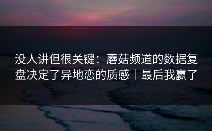 没人讲但很关键：蘑菇频道的数据复盘决定了异地恋的质感｜最后我赢了