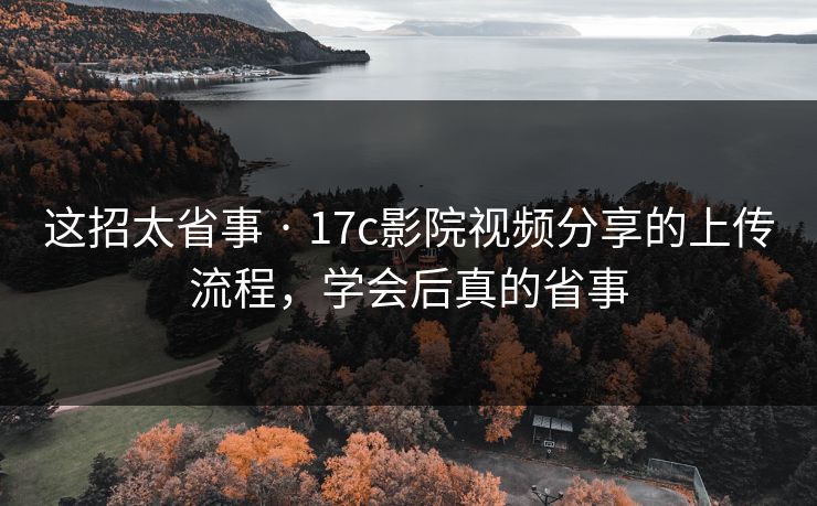 这招太省事 · 17c影院视频分享的上传流程，学会后真的省事