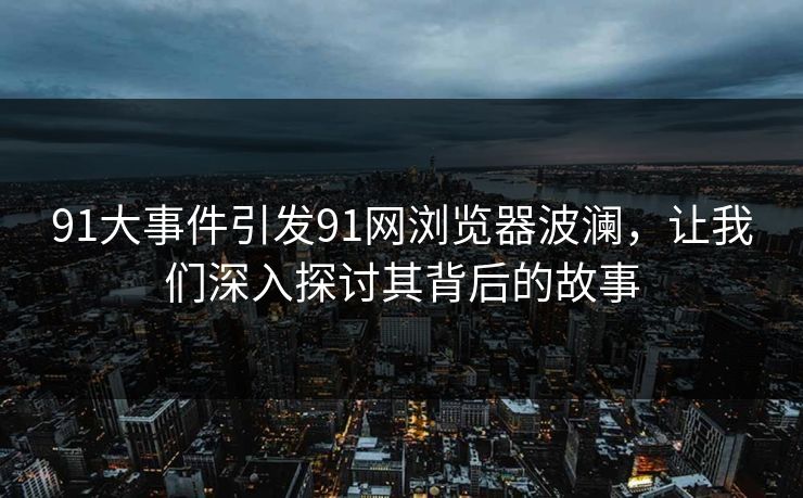 91大事件引发91网浏览器波澜，让我们深入探讨其背后的故事