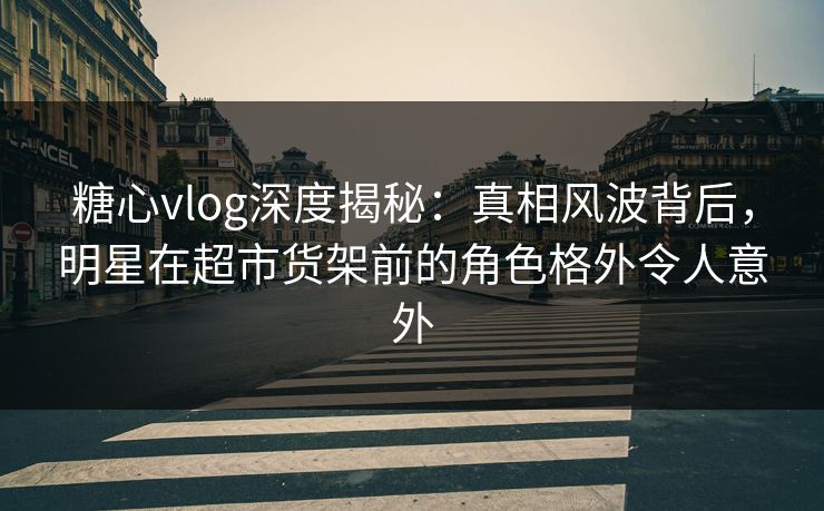 糖心vlog深度揭秘：真相风波背后，明星在超市货架前的角色格外令人意外
