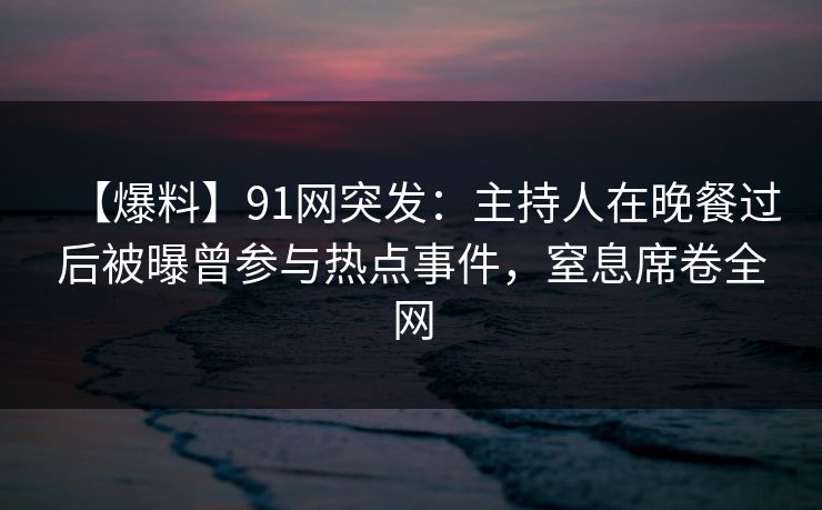 【爆料】91网突发：主持人在晚餐过后被曝曾参与热点事件，窒息席卷全网